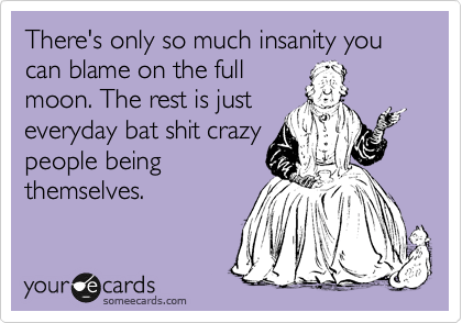 There's only so much insanity you can blame on the full
moon. The rest is just
everyday bat shit crazy
people being
themselves. 