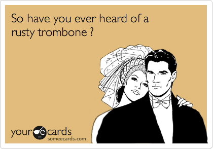 So have you ever heard of a 
rusty trombone ?