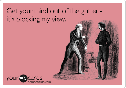 Get your mind out of the gutter - it's blocking my view.