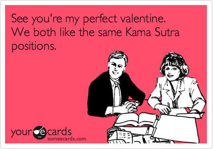 See you're my perfect valentine.
We both like the same Kama Sutra
positions.