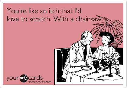 You're like an itch that I'd
love to scratch. With a chainsaw.