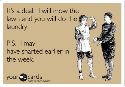 It's a deal.  I will mow the
lawn and you will do the
laundry.   

P.S.  I may
have sharted earlier in
the week.