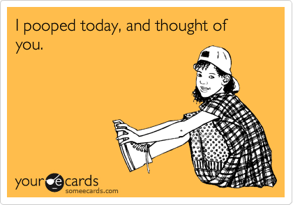 I pooped today, and thought of you. 