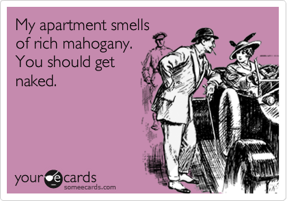My apartment smells
of rich mahogany.
You should get
naked.