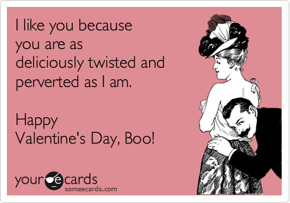 I like you because
you are as
deliciously twisted and
perverted as I am.

Happy
Valentine's Day, Boo!
