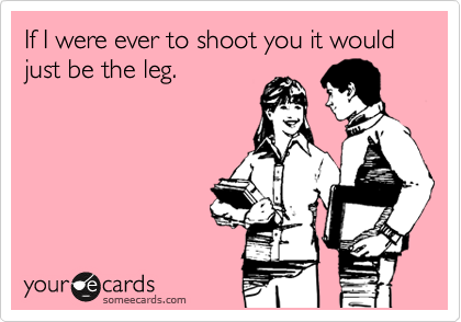 If I were ever to shoot you it would just be the leg. 