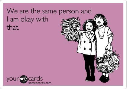 We are the same person and
I am okay with
that. 