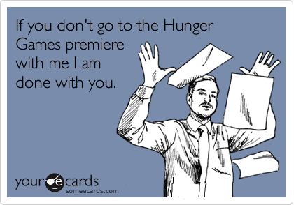 If you don't go to the Hunger Games premiere
with me I am
done with you.