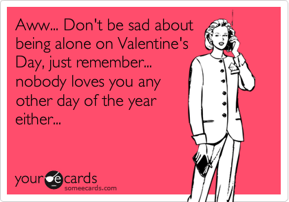 Aww... Don't be sad about
being alone on Valentine's
Day, just remember...
nobody loves you any
other day of the year
either...