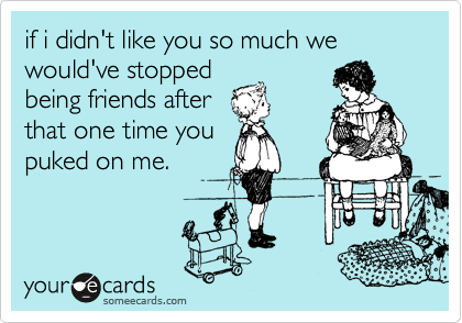 if i didn't like you so much we would've stopped
being friends after
that one time you
puked on me.