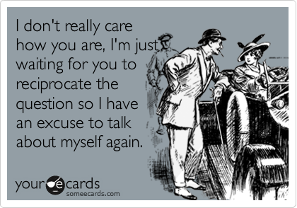 I don't really care
how you are, I'm just
waiting for you to
reciprocate the
question so I have
an excuse to talk
about myself again. 