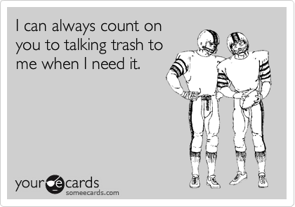 I can always count on 
you to talking trash to
me when I need it.