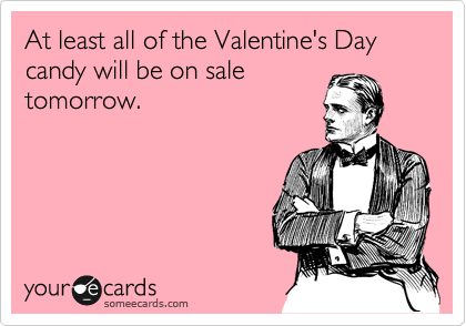 At least all of the Valentine's Day candy will be on sale
tomorrow.