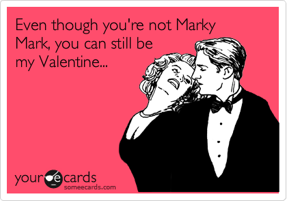 Even though you're not Marky Mark, you can still be
my Valentine...