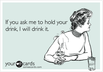 

If you ask me to hold your
drink, I will drink it.