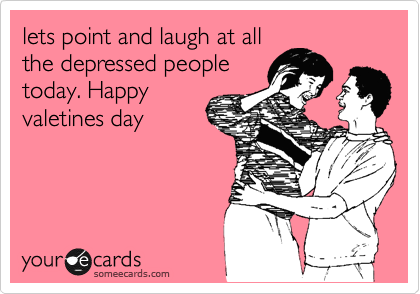 lets point and laugh at all
the depressed people
today. Happy
valetines day