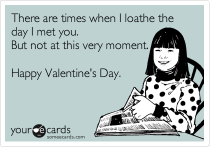 There are times when I loathe the day I met you. 
But not at this very moment. 

Happy Valentine's Day.