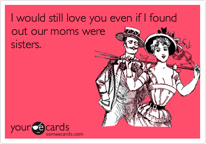 I would still love you even if I found out our moms were
sisters.