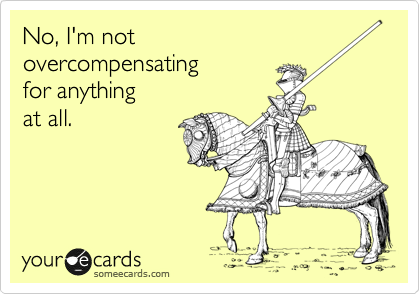 No, I'm not 
overcompensating
for anything 
at all.