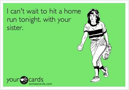 I can't wait to hit a home
run tonight. with your
sister.