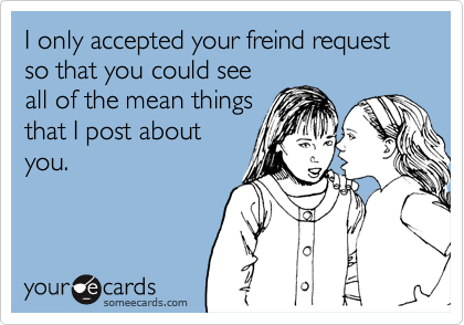 I only accepted your freind request so that you could see
all of the mean things
that I post about
you.