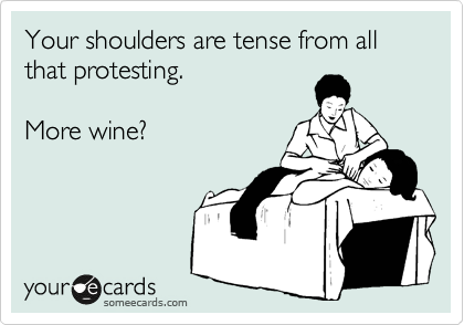 Your shoulders are tense from all that protesting.

More wine?