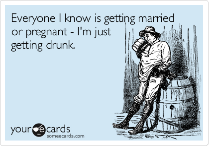 Everyone I know is getting married or pregnant - I'm just
getting drunk.