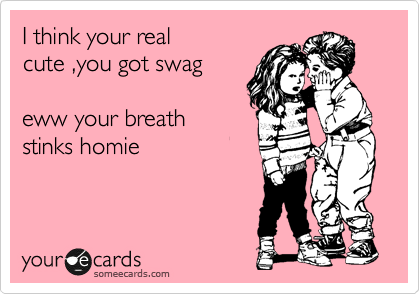 I think your real
cute ,you got swag
 
eww your breath
stinks homie