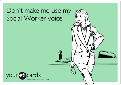 Don't make me use my
Social Worker voice!