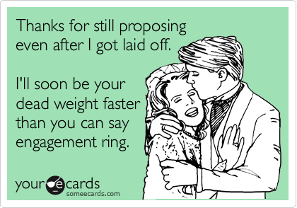 Thanks for still proposing
even after I got laid off.

I'll soon be your
dead weight faster
than you can say
engagement ring.