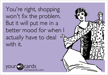 You're right, shopping
won't fix the problem.  
But it will put me in a
better mood for when I
actually have to deal
with it. 