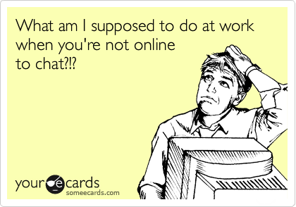 What am I supposed to do at work when you're not online
to chat?!?