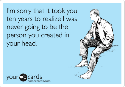 I'm sorry that it took you
ten years to realize I was
never going to be the
person you created in
your head.