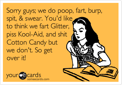 Sorry guys; we do poop, fart, burp, spit, & swear. You'd like 
to think we fart Glitter,
piss Kool-Aid, and shit
Cotton Candy but
we don't. So get
over it!