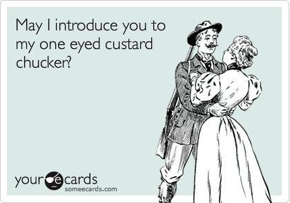 May I introduce you to
my one eyed custard
chucker?