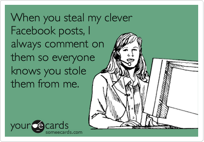 When you steal my clever Facebook posts, I
always comment on
them so everyone
knows you stole
them from me.