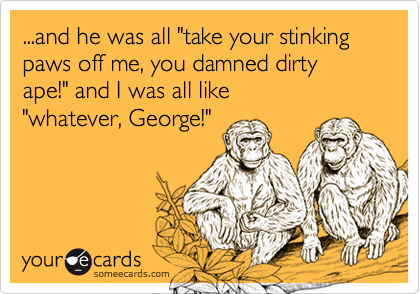 ...and he was all "take your stinking paws off me, you damned dirty ape!" and I was all like 
"whatever, George!"