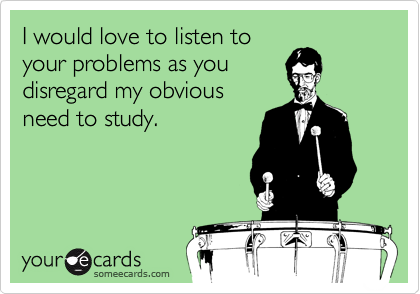 I would love to listen to
your problems as you
disregard my obvious
need to study.