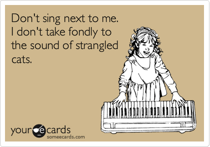Don't sing next to me.
I don't take fondly to
the sound of strangled
cats.