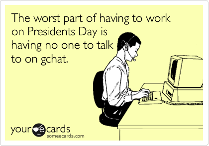The worst part of having to work on Presidents Day is
having no one to talk
to on gchat. 