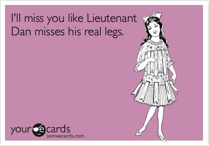 I'll miss you like Lieutenant 
Dan misses his real legs. 