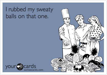 I rubbed my sweaty 
balls on that one.