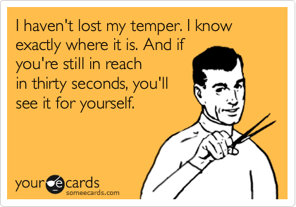 I haven't lost my temper. I know exactly where it is. And if
you're still in reach
in thirty seconds, you'll
see it for yourself. 
