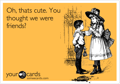 Oh, thats cute. You
thought we were
friends? 