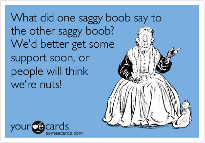 What did one saggy boob say to the other saggy boob?
We'd better get some
support soon, or
people will think 
we're nuts!