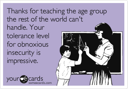 Thanks for teaching the age group the rest of the world can't
handle. Your
tolerance level
for obnoxious
insecurity is 
impressive. 