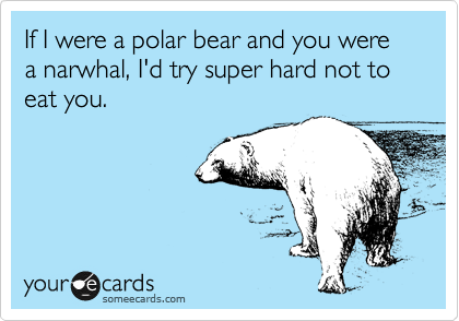 If I were a polar bear and you were a narwhal, I'd try super hard not to eat you.