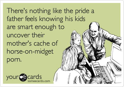 There's nothing like the pride a father feels knowing his kids
are smart enough to
uncover their
mother's cache of
horse-on-midget
porn.