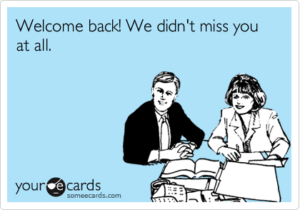 Welcome back! We didn't miss you at all.