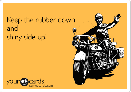 
Keep the rubber down 
and
shiny side up!